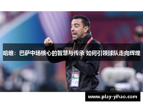 哈维：巴萨中场核心的智慧与传承 如何引领球队走向辉煌