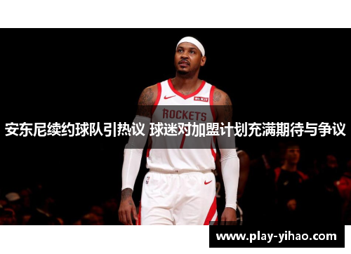 安东尼续约球队引热议 球迷对加盟计划充满期待与争议