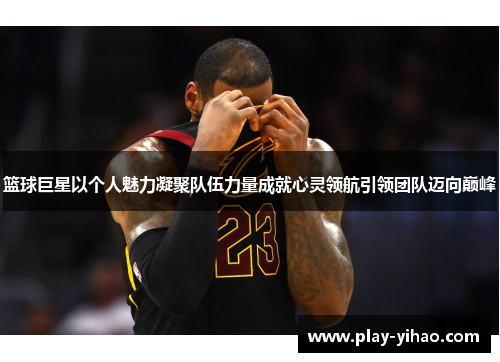 篮球巨星以个人魅力凝聚队伍力量成就心灵领航引领团队迈向巅峰