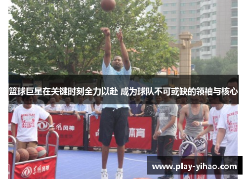 篮球巨星在关键时刻全力以赴 成为球队不可或缺的领袖与核心