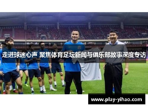 走进球迷心声 聚焦体育足坛新闻与俱乐部故事深度专访