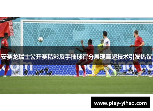 安赛龙瑞士公开赛精彩反手抽球得分展现高超技术引发热议