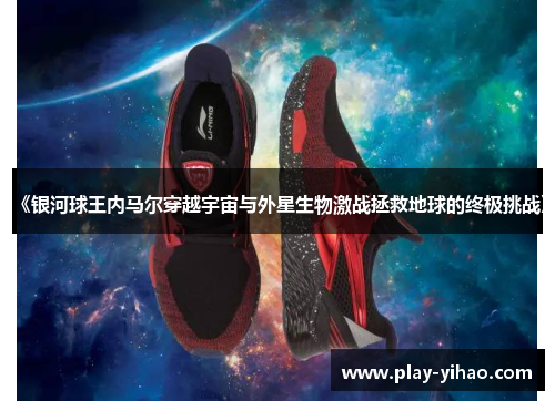 《银河球王内马尔穿越宇宙与外星生物激战拯救地球的终极挑战》