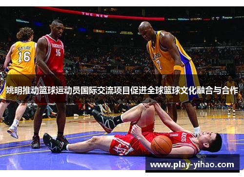姚明推动篮球运动员国际交流项目促进全球篮球文化融合与合作