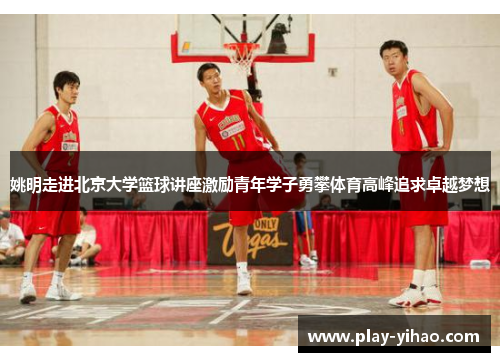 姚明走进北京大学篮球讲座激励青年学子勇攀体育高峰追求卓越梦想