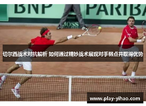 切尔西战术对抗解析 如何通过精妙战术展现对手弱点并取得优势