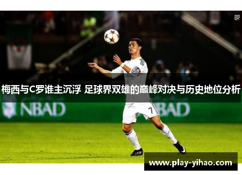 梅西与C罗谁主沉浮 足球界双雄的巅峰对决与历史地位分析