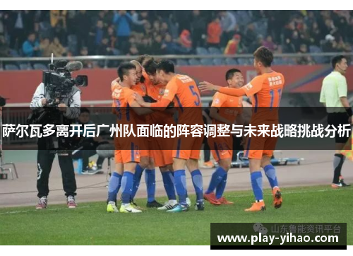 萨尔瓦多离开后广州队面临的阵容调整与未来战略挑战分析