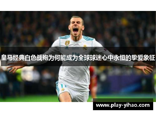 皇马经典白色战袍为何能成为全球球迷心中永恒的挚爱象征