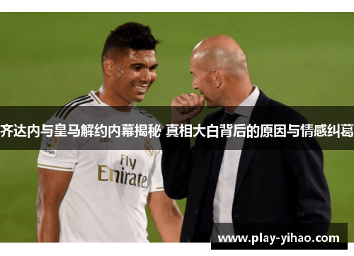 齐达内与皇马解约内幕揭秘 真相大白背后的原因与情感纠葛